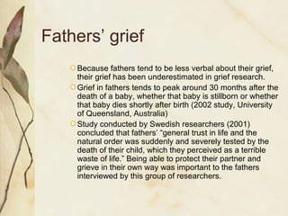 Fathers’ grief
Because fathers tend to be less verbal about their grief,
their grief has been underestimated in grief research.
Grief in fathers tends to peak around 30 months after the
death of a baby, whether that baby is stillborn or whether
that baby dies shortly after birth (2002 study, University
of Queensland, Australia)
Study conducted by Swedish researchers (2001)
concluded that fathers’ “general trust in life and the
natural order was suddenly and severely tested by the
death of their child, which they perceived as a terrible
waste of life.” Being able to protect their partner and
grieve in their own way was important to the fathers
interviewed by this group of researchers.
 
