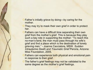 Father’s initially grieve by doing—by caring for the
mother.
They may try to mask their own grief in order to protect
her.
Fathers can have a difficult time separating their own
grief from the mother’s grief. This is because they play
such a key role in supporting the mother: “To reach this
no-man’s-land, the man must pass through his wife’s
grief and find a place which is the destination of lonely
grieving men.” - Joanne Cacciatore, MSW. Sudden
Intrauterine Death and Traumatic Grief Peroria, Arizona:
Miss Foundation, 2005.
Fathers can experience both physical and emotional pain
in response to their grief.
The father’s grief feelings may not be validated to the
same degree as the mother’s grief feelings.
 