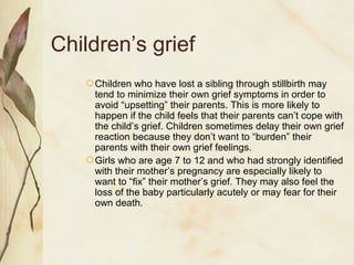 Children’s grief
Children who have lost a sibling through stillbirth may
tend to minimize their own grief symptoms in order to
avoid “upsetting” their parents. This is more likely to
happen if the child feels that their parents can’t cope with
the child’s grief. Children sometimes delay their own grief
reaction because they don’t want to “burden” their
parents with their own grief feelings.
Girls who are age 7 to 12 and who had strongly identified
with their mother’s pregnancy are especially likely to
want to “fix” their mother’s grief. They may also feel the
loss of the baby particularly acutely or may fear for their
own death.
 