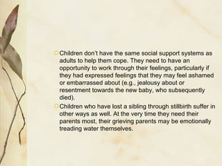 Children don’t have the same social support systems as
adults to help them cope. They need to have an
opportunity to work through their feelings, particularly if
they had expressed feelings that they may feel ashamed
or embarrassed about (e.g., jealousy about or
resentment towards the new baby, who subsequently
died).
Children who have lost a sibling through stillbirth suffer in
other ways as well. At the very time they need their
parents most, their grieving parents may be emotionally
treading water themselves.
 
