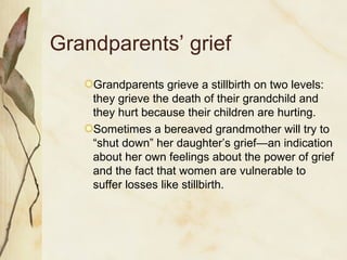 Grandparents’ grief
Grandparents grieve a stillbirth on two levels:
they grieve the death of their grandchild and
they hurt because their children are hurting.
Sometimes a bereaved grandmother will try to
“shut down” her daughter’s grief—an indication
about her own feelings about the power of grief
and the fact that women are vulnerable to
suffer losses like stillbirth.
 