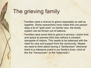 The grieving family
Families need a chance to grieve separately as well as
together. Some researchers have noted that one person
does a lot of “grief work” on his/her own, the family
system can be thrown out of balance.
Families need some time to grieve in privacy—some time
and space to process their loss without a constant
stampede of visitors. This needs to be balanced with the
need for care and support from the community. Maybe
we need to think about having a “familymoon” whenever
there is a milestone event in our family’s lives—kind of
like the “honeymoon” or the “babymoon.”
 