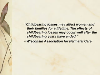 “Childbearing losses may affect women and
their families for a lifetime. The effects of
childbearing losses may occur well after the
childbearing years have ended.”
- Wisconsin Association for Perinatal Care
 