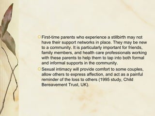 First-time parents who experience a stillbirth may not
have their support networks in place. They may be new
to a community. It is particularly important for friends,
family members, and health care professionals working
with these parents to help them to tap into both formal
and informal supports in the community.
Sexual intimacy will provide comfort to some couples,
allow others to express affection, and act as a painful
reminder of the loss to others (1995 study, Child
Bereavement Trust, UK).
 