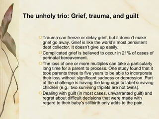 The unholy trio: Grief, trauma, and guilt
Trauma can freeze or delay grief, but it doesn’t make
grief go away. Grief is like the world’s most persistent
debt collector. It doesn’t give up easily.
Complicated grief is believed to occur in 21% of cases of
perinatal bereavement.
The loss of one or more multiples can take a particularly
long time for a parent to process. One study found that it
took parents three to five years to be able to incorporate
their loss without significant sadness or depression. Part
of the challenge is having the language to label surviving
children (e.g., two surviving triplets are not twins).
Dealing with guilt (in most cases, unwarranted guilt) and
regret about difficult decisions that were made with
regard to their baby’s stillbirth only adds to the pain.
 