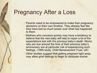 Pregnancy After a Loss
Parents need to be empowered to make their pregnancy
decisions on their own timeline. They already feel like
they have lost so much power over what has happened
to them.
Mothers who conceive quickly may have a tendency to
believe that the new baby will help to repair a lot of the
expectations lost with the previous baby’s death. Moms
who are due around the time of their previous baby’s
anniversary are at particular risk of experiencing such
feelings. (1995 study, Child Bereavement Trust, UK)
Other studies suggest that getting pregnant right away
may allow grief feelings to begin to dissipate sooner.
 