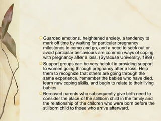 Guarded emotions, heightened anxiety, a tendency to
mark off time by waiting for particular pregnancy
milestones to come and go, and a need to seek out or
avoid particular behaviours are common ways of coping
with pregnancy after a loss. (Syracuse University, 1999)
Support groups can be very helpful in providing support
to women going through pregnancy after a loss. Help
them to recognize that others are going through the
same experience, remember the babies who have died,
learn new coping skills, and begin to relate to their living
babies.
Bereaved parents who subsequently give birth need to
consider the place of the stillborn child in the family and
the relationship of the children who were born before the
stillborn child to those who arrive afterward.
 