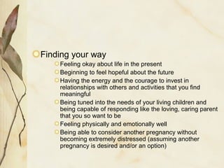 Finding your way
Feeling okay about life in the present
Beginning to feel hopeful about the future
Having the energy and the courage to invest in
relationships with others and activities that you find
meaningful
Being tuned into the needs of your living children and
being capable of responding like the loving, caring parent
that you so want to be
Feeling physically and emotionally well
Being able to consider another pregnancy without
becoming extremely distressed (assuming another
pregnancy is desired and/or an option)
 