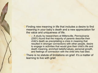 Finding new meaning in life that includes a desire to find
meaning in your baby’s death and a new appreciation for
the value and uniqueness of life.
o A study by researchers at Millersville, Pennsylvania
(2001) found that the majority of parents describe their
child’s death as precipitating a crisis in meaning that
resulted in stronger connections with other people, desire
to engage in activities that would give their child’s life and
death meaning, enriched beliefs/values, personal growth,
and feelings of connection with the child who had died.
There is no statute of limitations on grief. It’s a matter of
learning to live with grief.
 