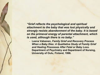 “Grief reflects the psychological and spiritual
attachment to the baby that was lost physically and
strongly resists abandonment of the baby. It is based
on the primeval energy of parental attachment, which
is used, although there is no baby.”
- Leena Valsanen, Family Grief and Recovery Process
When a Baby Dies: A Qualitative Study of Family Grief
and Healing Processes After Fetal or Baby Loss.
Department of Psychiatry and Department of Nursing,
University of Oulu, Finland, 1996.
 