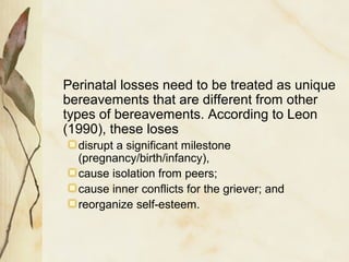 Perinatal losses need to be treated as unique
bereavements that are different from other
types of bereavements. According to Leon
(1990), these loses
disrupt a significant milestone
(pregnancy/birth/infancy),
cause isolation from peers;
cause inner conflicts for the griever; and
reorganize self-esteem.
 
