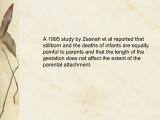 A 1995 study by Zeanah et al reported that
stillborn and the deaths of infants are equally
painful to parents and that the length of the
gestation does not affect the extent of the
parental attachment.
 