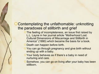 Contemplating the unfathomable: unknotting
the paradoxes of stillbirth and grief
The feeling of incompleteness, an issue first raised by
L.L. Layne in her journal article “Motherhood Lost:
Cultural Dimensions of Miscarriage and Stillbirth in
America” (1990) which became the basis for a book.
Death can happen before birth.
You can go through pregnancy and give birth without
ending up with a baby.
Your body behaves as if there’s a baby in need of
nurturing and care.
Somehow, you can go on living after your baby has been
stillborn.
 