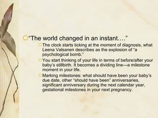 “The world changed in an instant.…”
The clock starts ticking at the moment of diagnosis, what
Leena Valsanen describes as the explosion of “a
psychological bomb.”
You start thinking of your life in terms of before/after your
baby’s stillbirth. It becomes a dividing line—a milestone
moment in your life.
Marking milestones: what should have been your baby’s
due date, other “should have been” anniversaries,
significant anniversary during the next calendar year,
gestational milestones in your next pregnancy.
 