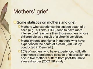 Mothers’ grief
Some statistics on mothers and grief:
Mothers who experience the sudden death of a
child (e.g., stillbirth, SIDS) tend to have more
intense grief reactions than those mothers whose
children die as a result of a chronic condition.
Mortality rates are higher in mothers who have
experienced the death of a child (2003 study
conducted in Denmark).
20% of mothers who have experienced stillbirth
experience a prolonged episode of depression and
one in five mothers suffers from post-traumatic
stress disorder (2002 UK study).
 