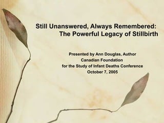 Still Unanswered, Always Remembered:
The Powerful Legacy of Stillbirth
Presented by Ann Douglas, Author
Canadian Foundation
for the Study of Infant Deaths Conference
October 7, 2005
 