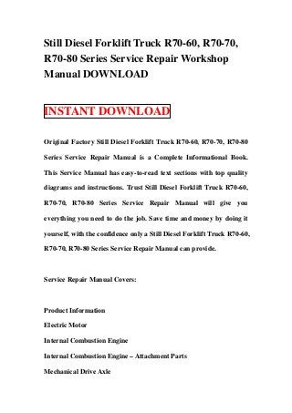 Still Diesel Forklift Truck R70-60, R70-70,
R70-80 Series Service Repair Workshop
Manual DOWNLOAD
INSTANT DOWNLOAD
Original Factory Still Diesel Forklift Truck R70-60, R70-70, R70-80
Series Service Repair Manual is a Complete Informational Book.
This Service Manual has easy-to-read text sections with top quality
diagrams and instructions. Trust Still Diesel Forklift Truck R70-60,
R70-70, R70-80 Series Service Repair Manual will give you
everything you need to do the job. Save time and money by doing it
yourself, with the confidence only a Still Diesel Forklift Truck R70-60,
R70-70, R70-80 Series Service Repair Manual can provide.
Service Repair Manual Covers:
Product Information
Electric Motor
Internal Combustion Engine
Internal Combustion Engine – Attachment Parts
Mechanical Drive Axle
 