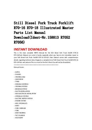  
 
 
Still Diesel Fork Truck Forklift
R70-16 R70-18 Illustrated Master
Parts List Manual
Download(Ident-Nr.158813 R7052
R7056)
INSTANT DOWNLOAD 
This  is  the  most  complete  PARTS  Manual  for  the  Still  Diesel  Fork  Truck  Forklift  R70‐16 
R70‐18.Parts Manual can come in handy especially when you have to do immediate repair to 
your  Still  Diesel  Fork  Truck  Forklift  R70‐16  R70‐18  .Parts  Manual  comes  with  comprehensive 
details regarding technical data. Diagrams a complete list of Still Diesel Fork Truck Forklift R70‐16 
R70‐18 Parts and pictures.This is a must for the Do‐It‐Yours.You will not be dissatisfied.   
=======================================================   
Manual Covers:   
 
‐‐ NOTES   
‐‐ CHASSIS   
‐‐ STEERING AXLE   
‐‐ GEAR DRIVE   
‐‐ TYRES   
‐‐ DRIVING CONTROLS   
‐‐ STEERING SYSTEM   
‐‐ BRAKING SYSTEM   
‐‐ ELECTR.INSTALLATION   
‐‐ ADD.ELECTRICAL INSTALLATION   
‐‐ HYDRAULIC SYSTEM   
‐‐ ELECTRIC MOTOR SYSTEM   
‐‐ ENGINE SYSTEM   
‐‐ ADD. HYDRAULICS   
‐‐ MAST   
‐‐ FORK CARRIAGE   
‐‐ FORK   
‐‐ MAST BEARING   
‐‐ TILT CYLINDER   
‐‐ ACCESSORY   
 