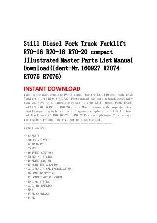  
 
 
 
Still Diesel Fork Truck Forklift
R70-16 R70-18 R70-20 compact
Illustrated Master Parts List Manual
Download(Ident-Nr.160927 R7074
R7075 R7076)
INSTANT DOWNLOAD 
This is the most complete PARTS Manual for the Still Diesel Fork Truck
Forklift R70-16 R70-18 R70-20 .Parts Manual can come in handy especially
when you have to do immediate repair to your Still Diesel Fork Truck
Forklift R70-16 R70-18 R70-20 .Parts Manual comes with comprehensive
details regarding technical data. Diagrams a complete list of Still Diesel
Fork Truck Forklift R70-16 R70-18 R70-20 Parts and pictures.This is a must
for the Do-It-Yours.You will not be dissatisfied.
=======================================================
Manual Covers:
-- CHASSIS
-- STEERING AXLE
-- GEAR DRIVE
-- TYRES
-- DRIVING CONTROLS
-- STEERING SYSTEM
-- BRAKING SYSTEM
-- ELECTR.INSTALLATION
-- ADD.ELECTRICAL INSTALLATION
-- HYDRAULIC SYSTEM
-- ELECTRIC MOTOR SYSTEM
-- ENGINE SYSTEM
-- ADD. HYDRAULICS
-- MAST
-- FORK CARRIAGE
-- FORK
 