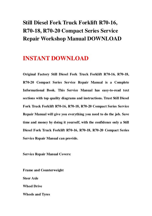 Still Diesel Fork Truck Forklift R70-16,
R70-18, R70-20 Compact Series Service
Repair Workshop Manual DOWNLOAD
INSTANT DOWNLOAD
Original Factory Still Diesel Fork Truck Forklift R70-16, R70-18,
R70-20 Compact Series Service Repair Manual is a Complete
Informational Book. This Service Manual has easy-to-read text
sections with top quality diagrams and instructions. Trust Still Diesel
Fork Truck Forklift R70-16, R70-18, R70-20 Compact Series Service
Repair Manual will give you everything you need to do the job. Save
time and money by doing it yourself, with the confidence only a Still
Diesel Fork Truck Forklift R70-16, R70-18, R70-20 Compact Series
Service Repair Manual can provide.
Service Repair Manual Covers:
Frame and Counterweight
Steer Axle
Wheel Drive
Wheels and Tyres
 