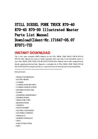  
 
 
STILL DIESEL FORK TRUCK R70-40
R70-45 R70-50 Illustrated Master
Parts List Manual
Download(Ident-Nr.171647-05.07
R7071-73)
INSTANT DOWNLOAD 
This  is  the  most  complete  PARTS  Manual  for  the  STILL  DIESEL  FORK  TRUCK  R70‐40  R70‐45 
R70‐50 .Parts Manual can come in handy especially when you have to do immediate repair to 
your STILL DIESEL FORK TRUCK R70‐40 R70‐45 R70‐50.Parts Manual comes with comprehensive 
details regarding technical data. Diagrams a complete list of STILL DIESEL FORK TRUCK R70‐40 
R70‐45 R70‐50 Parts and pictures.This is a must for the Do‐It‐Yours.You will not be dissatisfied.   
=======================================================   
Manual Covers:   
 
‐‐ PRODUCT INFORMATION   
‐‐ ELECTRIC MOTOR   
‐‐ IC ENGINE   
‐‐ IC ENGINE AUXILIARY PARTS   
‐‐ IC ENGINE EXHAUST SYSTEM   
‐‐ MECHANICAL DRIVE AXLE   
‐‐ CHASSIS   
‐‐ OPERATORS COMPARTMENT   
‐‐ STEERING SYSTEM   
‐‐ WHEELS AND TYRES   
‐‐ BRAKING SYSTEM   
‐‐ CONTROLS   
‐‐ DISPLAY ELEMENT   
‐‐ ELECTRICS; ELECTRONICS   
‐‐ ELECTRONIC CONTROLS   
‐‐ HYDRAULICS   
‐‐ WORKING HYDRAULICS   
‐‐ VALVE   
‐‐ LOAD LIFTING SYSTEM   
‐‐ MAST   
 
