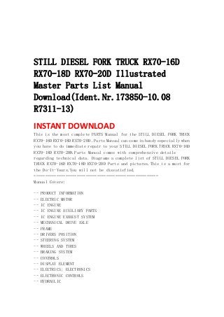  
 
 
 
STILL DIESEL FORK TRUCK RX70-16D
RX70-18D RX70-20D Illustrated
Master Parts List Manual
Download(Ident.Nr.173850-10.08
R7311-13)
INSTANT DOWNLOAD 
This is the most complete PARTS Manual for the STILL DIESEL FORK TRUCK
RX70-16D RX70-18D RX70-20D .Parts Manual can come in handy especially when
you have to do immediate repair to your STILL DIESEL FORK TRUCK RX70-16D
RX70-18D RX70-20D.Parts Manual comes with comprehensive details
regarding technical data. Diagrams a complete list of STILL DIESEL FORK
TRUCK RX70-16D RX70-18D RX70-20D Parts and pictures.This is a must for
the Do-It-Yours.You will not be dissatisfied.
=======================================================
Manual Covers:
-- PRODUCT INFORMATION
-- ELECTRIC MOTOR
-- IC ENGINE
-- IC ENGINE AUXILIARY PARTS
-- IC ENGINE EXHAUST SYSTEM
-- MECHANICAL DRIVE AXLE
-- FRAME
-- DRIVERS POSITION
-- STEERING SYSTEM
-- WHEELS AND TYRES
-- BRAKING SYSTEM
-- CONTROLS
-- DISPLAY ELEMENT
-- ELECTRICS; ELECTRONICS
-- ELECTRONIC CONTROLS
-- HYDRAULIC
 