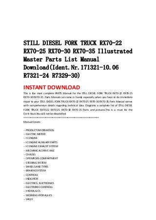  
 
 
 
STILL DIESEL FORK TRUCK RX70-22
RX70-25 RX70-30 RX70-35 Illustrated
Master Parts List Manual
Download(Ident.Nr.171321-10.06
R7321-24 R7329-30)
INSTANT DOWNLOAD 
This  is  the  most  complete  PARTS  Manual  for  the  STILL  DIESEL  FORK  TRUCK  RX70‐22  RX70‐25 
RX70‐30 RX70‐35 .Parts Manual can come in handy especially when you have to do immediate 
repair to your STILL DIESEL FORK TRUCK RX70‐22 RX70‐25 RX70‐30 RX70‐35.Parts Manual comes 
with  comprehensive  details  regarding technical  data.  Diagrams  a  complete  list  of  STILL DIESEL 
FORK  TRUCK  RX70‐22  RX70‐25  RX70‐30  RX70‐35  Parts  and  pictures.This  is  a  must  for  the 
Do‐It‐Yours.You will not be dissatisfied.   
=======================================================   
Manual Covers:   
 
‐‐ PRODUCT INFORMATION   
‐‐ ELECTRIC MOTOR   
‐‐ IC ENGINE   
‐‐ IC ENGINE AUXILIARY PARTS   
‐‐ IC ENGINE EXHAUST SYSTEM   
‐‐ MECHANICAL DRIVE AXLE   
‐‐ CHASSIS   
‐‐ OPERATORS COMPARTMENT   
‐‐ STEERING SYSTEM   
‐‐ WHEELS AND TYRES   
‐‐ BRAKING SYSTEM   
‐‐ CONTROLS   
‐‐ INDICATOR   
‐‐ ELECTRICS; ELECTRONICS   
‐‐ ELECTRONIC CONTROLS   
‐‐ HYDRAULICS   
‐‐ WORKING HYDRAULICS   
‐‐ VALVE   
 
