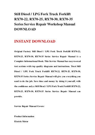 Still Diesel / LPG Fork Truck Forklift
RX70-22, RX70-25, RX70-30, RX70-35
Series Service Repair Workshop Manual
DOWNLOAD
INSTANT DOWNLOAD
Original Factory Still Diesel / LPG Fork Truck Forklift RX70-22,
RX70-25, RX70-30, RX70-35 Series Service Repair Manual is a
Complete Informational Book. This Service Manual has easy-to-read
text sections with top quality diagrams and instructions. Trust Still
Diesel / LPG Fork Truck Forklift RX70-22, RX70-25, RX70-30,
RX70-35 Series Service Repair Manual will give you everything you
need to do the job. Save time and money by doing it yourself, with
the confidence only a Still Diesel / LPG Fork Truck Forklift RX70-22,
RX70-25, RX70-30, RX70-35 Series Service Repair Manual can
provide.
Service Repair Manual Covers:
Product Information
Electric Motor
 