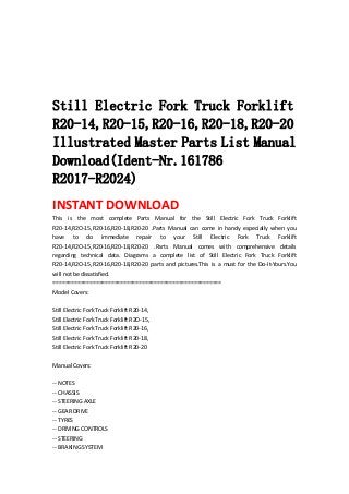  
 
 
 
 
Still Electric Fork Truck Forklift
R20-14,R2O-15,R20-16,R20-18,R20-20
Illustrated Master Parts List Manual
Download(Ident-Nr.161786
R2017-R2024)
INSTANT DOWNLOAD 
This  is  the  most  complete  Parts  Manual  for  the  Still  Electric  Fork  Truck  Forklift 
R20‐14,R2O‐15,R20‐16,R20‐18,R20‐20  .Parts  Manual  can  come  in  handy  especially  when  you 
have  to  do  immediate  repair  to  your  Still  Electric  Fork  Truck  Forklift 
R20‐14,R2O‐15,R20‐16,R20‐18,R20‐20  .Parts  Manual  comes  with  comprehensive  details 
regarding  technical  data.  Diagrams  a  complete  list  of  Still  Electric  Fork  Truck  Forklift 
R20‐14,R2O‐15,R20‐16,R20‐18,R20‐20  parts  and  pictures.This  is  a  must  for  the  Do‐It‐Yours.You 
will not be dissatisfied.   
=======================================================   
Model Covers:   
 
Still Electric Fork Truck Forklift R20‐14,   
Still Electric Fork Truck Forklift R2O‐15,   
Still Electric Fork Truck Forklift R20‐16,   
Still Electric Fork Truck Forklift R20‐18,   
Still Electric Fork Truck Forklift R20‐20   
 
Manual Covers:   
 
‐‐ NOTES   
‐‐ CHASSIS   
‐‐ STEERING AXLE   
‐‐ GEAR DRIVE   
‐‐ TYRES   
‐‐ DRIVING CONTROLS   
‐‐ STEERING   
‐‐ BRAKING SYSTEM   
 