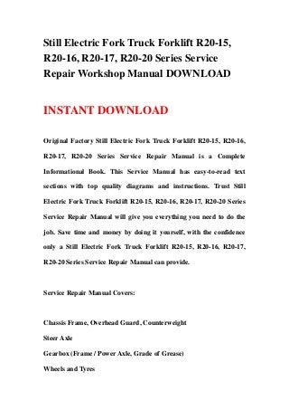 Still Electric Fork Truck Forklift R20-15,
R20-16, R20-17, R20-20 Series Service
Repair Workshop Manual DOWNLOAD
INSTANT DOWNLOAD
Original Factory Still Electric Fork Truck Forklift R20-15, R20-16,
R20-17, R20-20 Series Service Repair Manual is a Complete
Informational Book. This Service Manual has easy-to-read text
sections with top quality diagrams and instructions. Trust Still
Electric Fork Truck Forklift R20-15, R20-16, R20-17, R20-20 Series
Service Repair Manual will give you everything you need to do the
job. Save time and money by doing it yourself, with the confidence
only a Still Electric Fork Truck Forklift R20-15, R20-16, R20-17,
R20-20 Series Service Repair Manual can provide.
Service Repair Manual Covers:
Chassis Frame, Overhead Guard, Counterweight
Steer Axle
Gearbox (Frame / Power Axle, Grade of Grease)
Wheels and Tyres
 