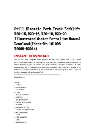  
 
 
 
 
Still Electric Fork Truck Forklift
R20-15,R2O-16,R20-18,R20-20
Illustrated Master Parts List Manual
Download(Ident-Nr.161096
R2008-R2014)
INSTANT DOWNLOAD 
This  is  the  most  complete  Parts  Manual  for  the  Still  Electric  Fork  Truck  Forklift 
R20‐15,R2O‐16,R20‐18,R20‐20 .Parts Manual can come in handy especially when you have to do 
immediate  repair  to  your  Still  Electric  Fork  Truck  Forklift  R20‐15,R2O‐16,R20‐18,R20‐20  .Parts 
Manual comes with comprehensive details regarding technical data. Diagrams a complete list of 
Still Electric Fork Truck Forklift R20‐15,R2O‐16,R20‐18,R20‐20 Parts and pictures.This is a must for 
the Do‐It‐Yours.You will not be dissatisfied.   
=======================================================   
Manual Covers:   
 
‐‐NOTES   
‐‐ CHASSIS   
‐‐ STEERING AXLE   
‐‐ GEAR DRIVE   
‐‐ TYRES   
‐‐ DRIVING CONTROLS   
‐‐ STEERING   
‐‐ BRAKING SYSTEM   
‐‐ ELECTR.INSTALLATION   
‐‐ LIGHTING   
‐‐ HYDRAULIC SYSTEM   
‐‐ ELECTRIC MOTOR SYSTEM   
‐‐ ADD. HYDRAULICS   
‐‐ MAST   
‐‐ FORK CARRIAGE   
‐‐ FORK   
‐‐ MAST BEARING   
 
