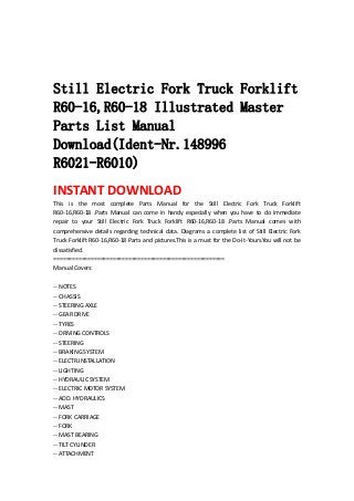  
 
 
Still Electric Fork Truck Forklift
R60-16,R60-18 Illustrated Master
Parts List Manual
Download(Ident-Nr.148996
R6021-R6010)
INSTANT DOWNLOAD 
This  is  the  most  complete  Parts  Manual  for  the  Still  Electric  Fork  Truck  Forklift 
R60‐16,R60‐18  .Parts  Manual  can  come  in  handy  especially  when  you  have  to  do  immediate 
repair  to  your  Still  Electric  Fork  Truck  Forklift  R60‐16,R60‐18  .Parts  Manual  comes  with 
comprehensive  details  regarding  technical  data.  Diagrams  a  complete  list  of  Still  Electric  Fork 
Truck Forklift R60‐16,R60‐18 Parts and pictures.This is a must for the Do‐It‐Yours.You will not be 
dissatisfied.   
=======================================================   
Manual Covers:   
 
‐‐ NOTES   
‐‐ CHASSIS   
‐‐ STEERING AXLE   
‐‐ GEAR DRIVE   
‐‐ TYRES   
‐‐ DRIVING CONTROLS   
‐‐ STEERING   
‐‐ BRAKING SYSTEM   
‐‐ ELECTR.INSTALLATION   
‐‐ LIGHTING   
‐‐ HYDRAULIC SYSTEM   
‐‐ ELECTRIC MOTOR SYSTEM   
‐‐ ADD. HYDRAULICS   
‐‐ MAST   
‐‐ FORK CARRIAGE   
‐‐ FORK   
‐‐ MAST BEARING   
‐‐ TILT CYLINDER   
‐‐ ATTACHMENT   
 