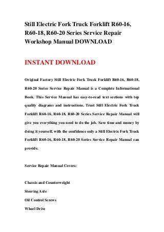 Still Electric Fork Truck Forklift R60-16,
R60-18, R60-20 Series Service Repair
Workshop Manual DOWNLOAD
INSTANT DOWNLOAD
Original Factory Still Electric Fork Truck Forklift R60-16, R60-18,
R60-20 Series Service Repair Manual is a Complete Informational
Book. This Service Manual has easy-to-read text sections with top
quality diagrams and instructions. Trust Still Electric Fork Truck
Forklift R60-16, R60-18, R60-20 Series Service Repair Manual will
give you everything you need to do the job. Save time and money by
doing it yourself, with the confidence only a Still Electric Fork Truck
Forklift R60-16, R60-18, R60-20 Series Service Repair Manual can
provide.
Service Repair Manual Covers:
Chassis and Counterweight
Steering Axle
Oil Control Screws
Wheel Drive
 