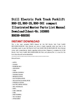  
 
 
Still Electric Fork Truck Forklift
R60-22,R60-25,R60-30I compact
Illustrated Master Parts List Manual
Download(Ident-Nr.163885
R6036-R6039)
INSTANT DOWNLOAD 
This  is  the  most  complete  PARTS  Manual  for  the  Still  Electric  Fork  Truck  Forklift 
R60‐22,R60‐25,R60‐30I  .Parts  Manual  can  come  in  handy  especially  when  you  have  to  do 
immediate repair to your Still Electric Fork Truck Forklift R60‐22,R60‐25,R60‐30I .Parts Manual 
comes  with  comprehensive  details  regarding  technical  data.  Diagrams  a  complete  list  of  Still 
Electric  Fork  Truck  Forklift  R60‐22,R60‐25,R60‐30I  Parts  and  pictures.This  is  a  must  for  the 
Do‐It‐Yours.You will not be dissatisfied.   
=======================================================   
Manual Covers:   
 
‐‐ NOTES   
‐‐ CHASSIS   
‐‐ RUNNING AXLE   
‐‐ GEAR DRIVE   
‐‐ TYRES   
‐‐ DRIVING CONTROLS   
‐‐ STEERING SYSTEM   
‐‐ BRAKING SYSTEM   
‐‐ ELECTR.INSTALLATION   
‐‐ ADD.ELECTRICAL INSTALLATION   
‐‐ HYDRAULIC SYSTEM   
‐‐ ELECTRIC MOTOR SYSTEM   
‐‐ ADD. HYDRAULICS   
‐‐ MAST   
‐‐ FORK CARRIAGE   
‐‐ FORK   
‐‐ MAST BEARING   
‐‐ TILT CYLINDER   
‐‐ ATTACHMENT   
 