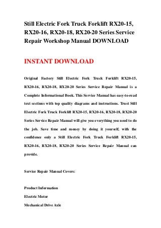 Still Electric Fork Truck Forklift RX20-15,
RX20-16, RX20-18, RX20-20 Series Service
Repair Workshop Manual DOWNLOAD
INSTANT DOWNLOAD
Original Factory Still Electric Fork Truck Forklift RX20-15,
RX20-16, RX20-18, RX20-20 Series Service Repair Manual is a
Complete Informational Book. This Service Manual has easy-to-read
text sections with top quality diagrams and instructions. Trust Still
Electric Fork Truck Forklift RX20-15, RX20-16, RX20-18, RX20-20
Series Service Repair Manual will give you everything you need to do
the job. Save time and money by doing it yourself, with the
confidence only a Still Electric Fork Truck Forklift RX20-15,
RX20-16, RX20-18, RX20-20 Series Service Repair Manual can
provide.
Service Repair Manual Covers:
Product Information
Electric Motor
Mechanical Drive Axle
 