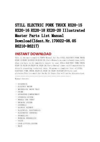  
 
 
STILL ELECTRIC FORK TRUCK RX20-15
RX20-16 RX20-18 RX20-20 Illustrated
Master Parts List Manual
Download(Ident.Nr.170022-08.05
R6210-R6217)
INSTANT DOWNLOAD 
This is the most complete PARTS Manual for the STILL ELECTRIC FORK TRUCK
RX20-15 RX20-16 RX20-18 RX20-20 .Parts Manual can come in handy especially
when you have to do immediate repair to your STILL ELECTRIC FORK TRUCK
RX20-15 RX20-16 RX20-18 RX20-20.Parts Manual comes with comprehensive
details regarding technical data. Diagrams a complete list of STILL
ELECTRIC FORK TRUCK RX20-15 RX20-16 RX20-18 RX20-20 Parts and
pictures.This is a must for the Do-It-Yours.You will not be dissatisfied.
=======================================================
Manual Covers:
-- DIAGNOSIS
-- ELECTRIC MOTOR
-- MECHANICAL DRIVE AXLE
-- FRAME
-- OPERATORS COMPARTMENT
-- STEERING SYSTEM
-- WHEELS AND TYRES
-- BRAKING SYSTEM
-- CONTROLS
-- DISPLAY ELEMENT
-- ELECTRICS; ELECTRONICS
-- ELECTRONIC CONTROLS
-- HYDRAULICS
-- WORKING HYDRAULICS
-- VALVE
-- LOAD LIFTING SYSTEM
-- MAST
 