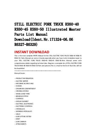  
 
 
STILL ELECTRIC FORK TRUCK RX60-40
RX60-45 RX60-50 Illustrated Master
Parts List Manual
Download(Ident.Nr.171324-06.06
R6327-R6329)
INSTANT DOWNLOAD 
This is the most complete PARTS Manual for the STILL ELECTRIC FORK TRUCK RX60‐40 RX60‐45 
RX60‐50 .Parts Manual can come in handy especially when you have to do immediate repair to 
your  STILL  ELECTRIC  FORK  TRUCK  RX60‐40  RX60‐45  RX60‐50.Parts  Manual  comes  with 
comprehensive details regarding technical data. Diagrams a complete list of STILL ELECTRIC FORK 
TRUCK RX60‐40 RX60‐45 RX60‐50 Parts and pictures.This is a must for the Do‐It‐Yours.You will not 
be dissatisfied.   
=======================================================   
Manual Covers:   
 
‐‐ PRODUCT INFORMATION   
‐‐ ELECTRIC MOTOR   
‐‐ MECHANICAL DRIVE AXLE   
‐‐ CHASSIS   
‐‐ OPERATORS COMPARTMENT   
‐‐ STEERING SYSTEM   
‐‐ WHEELS AND TYRES   
‐‐ BRAKING SYSTEM   
‐‐ CONTROLS   
‐‐ DISPLAY ELEMENT   
‐‐ ELECTRICS; ELECTRONICS   
‐‐ ELECTRONIC CONTROLS   
‐‐ HYDRAULICS   
‐‐ WORKING HYDRAULICS   
‐‐ VALVE   
‐‐ LOAD LIFTING SYSTEM   
‐‐ MAST   
‐‐ LOAD CARRIER   
‐‐ ATTACHMENTS   
 