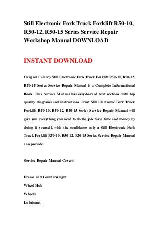 Still Electronic Fork Truck Forklift R50-10,
R50-12, R50-15 Series Service Repair
Workshop Manual DOWNLOAD
INSTANT DOWNLOAD
Original Factory Still Electronic Fork Truck Forklift R50-10, R50-12,
R50-15 Series Service Repair Manual is a Complete Informational
Book. This Service Manual has easy-to-read text sections with top
quality diagrams and instructions. Trust Still Electronic Fork Truck
Forklift R50-10, R50-12, R50-15 Series Service Repair Manual will
give you everything you need to do the job. Save time and money by
doing it yourself, with the confidence only a Still Electronic Fork
Truck Forklift R50-10, R50-12, R50-15 Series Service Repair Manual
can provide.
Service Repair Manual Covers:
Frame and Counterweight
Wheel Hub
Wheels
Lubricant
 