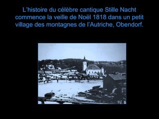 L’histoire du célèbre cantique Stille Nacht
commence la veille de Noël 1818 dans un petit
village des montagnes de l’Autriche, Obendorf.
 
