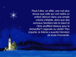 Peut-il être, en effet, une nuit plus
    douce que celle qui voit naître un
     enfant démuni dans une simple
      crèche d’étable, alors que des
    animaux familiers tels le bœuf et
       l’âne soufflent dessus pour le
 réchauffer? Légende ou vérité? Peu
importe; le thème a suscité l’émotion
                   de toute l’humanité.
 