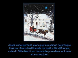 Assez curieusement, alors que la musique de presque
 tous les chants traditionnels de Noël a été déformée,
celle du Stille Nacht est demeurée pure dans sa forme
                     et sa structure.
 