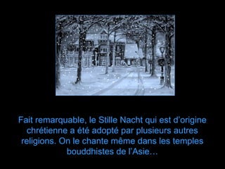 Fait remarquable, le Stille Nacht qui est d’origine
   chrétienne a été adopté par plusieurs autres
 religions. On le chante même dans les temples
             bouddhistes de l’Asie…
 