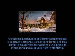 On raconte que durant la deuxième guerre mondiale,
des soldats allemands et américains ont fait une trêve
 durant la nuit de Noël pour assister à une messe de
   minuit commune où le Stille Nacht a été chanté.
 