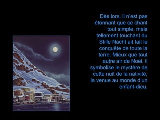 Dès lors, il n’est pas
  étonnant que ce chant
         tout simple, mais
   tellement touchant du
    Stille Nacht ait fait la
    conquête de toute la
    terre. Mieux que tout
       autre air de Noël, il
symbolise le mystère de
 cette nuit de la nativité,
la venue au monde d’un
               enfant-dieu.
 
