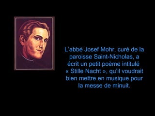 L’abbé Josef Mohr, curé de la
  paroisse Saint-Nicholas, a
 écrit un petit poème intitulé
« Stille Nacht », qu’il voudrait
bien mettre en musique pour
      la messe de minuit.
 
