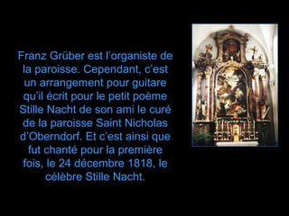 Franz Grüber est l’organiste de
 la paroisse. Cependant, c’est
 un arrangement pour guitare
 qu’il écrit pour le petit poème
Stille Nacht de son ami le curé
 de la paroisse Saint Nicholas
d’Oberndorf. Et c’est ainsi que
  fut chanté pour la première
 fois, le 24 décembre 1818, le
       célèbre Stille Nacht.
 