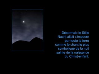 Désormais le Stille
  Nacht allait s’imposer
       par toute la terre
comme le chant le plus
  symbolique de la nuit
 sainte de la naissance
       du Christ-enfant.
 