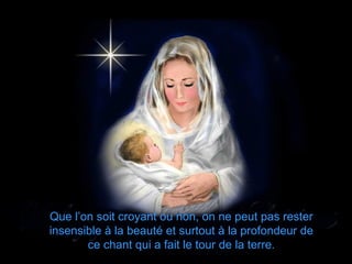 Que l’on soit croyant ou non, on ne peut pas rester
insensible à la beauté et surtout à la profondeur de
       ce chant qui a fait le tour de la terre.
 