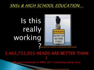 SNSs & HIGH SCHOOL EDUCATION… Is this really working? Danger: Raven' http://www.flickr.com/photos68089733@N00/7821088 3,463,753,955 HEADS ARE BETTER THAN 1 SNS users worldwide in APRIL 2011 (excluding dating sites)  Wikipedia http://en.wikipedia.org/wiki/List_of_social_networking_sites 