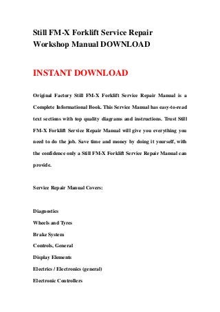 Still FM-X Forklift Service Repair
Workshop Manual DOWNLOAD


INSTANT DOWNLOAD

Original Factory Still FM-X Forklift Service Repair Manual is a

Complete Informational Book. This Service Manual has easy-to-read

text sections with top quality diagrams and instructions. Trust Still

FM-X Forklift Service Repair Manual will give you everything you

need to do the job. Save time and money by doing it yourself, with

the confidence only a Still FM-X Forklift Service Repair Manual can

provide.



Service Repair Manual Covers:



Diagnostics

Wheels and Tyres

Brake System

Controls, General

Display Elements

Electrics / Electronics (general)

Electronic Controllers
 